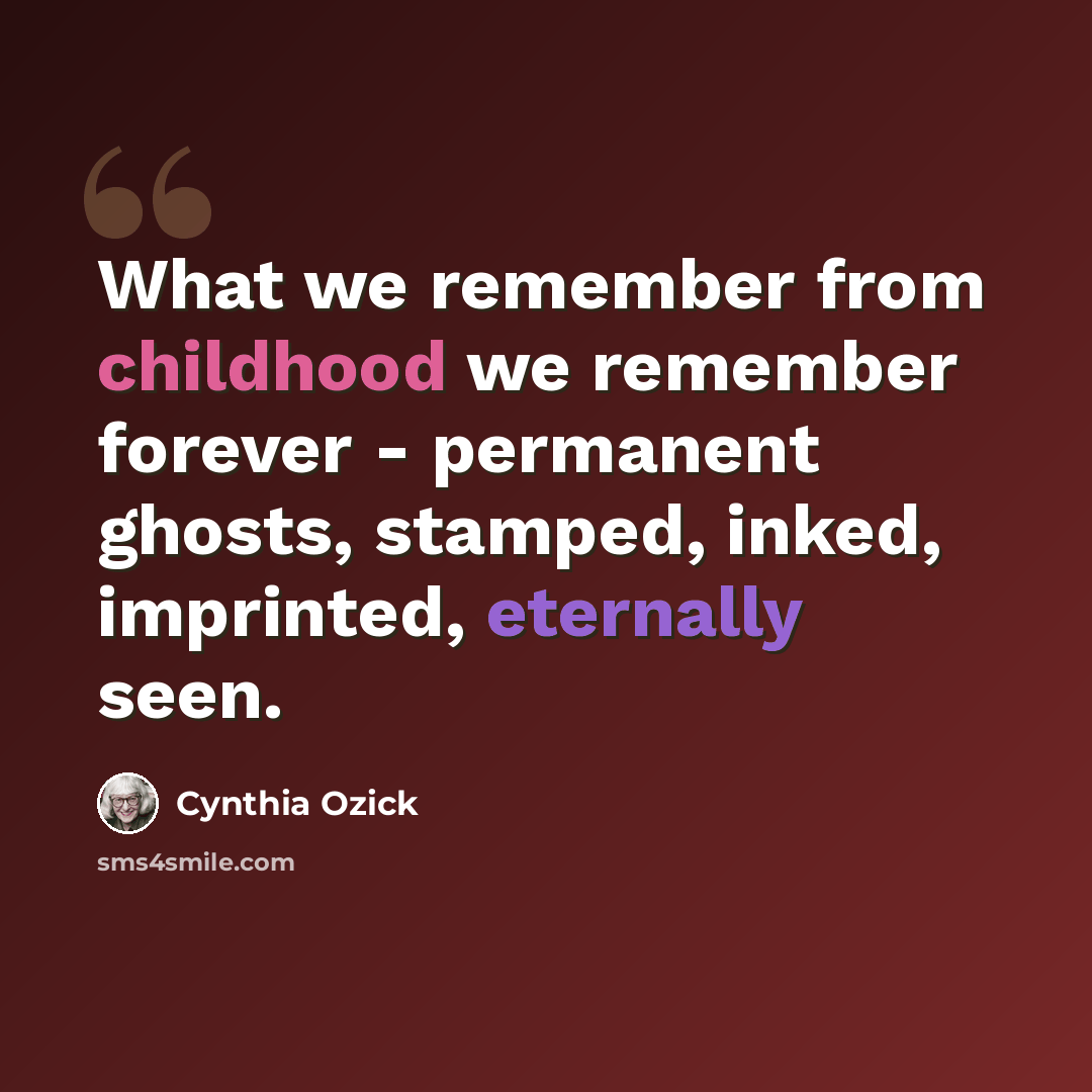 “What we remember from childhood we remember forever - permanent ghosts, stamped, inked, imprinted, eternally seen.” quote by Cynthia Ozick