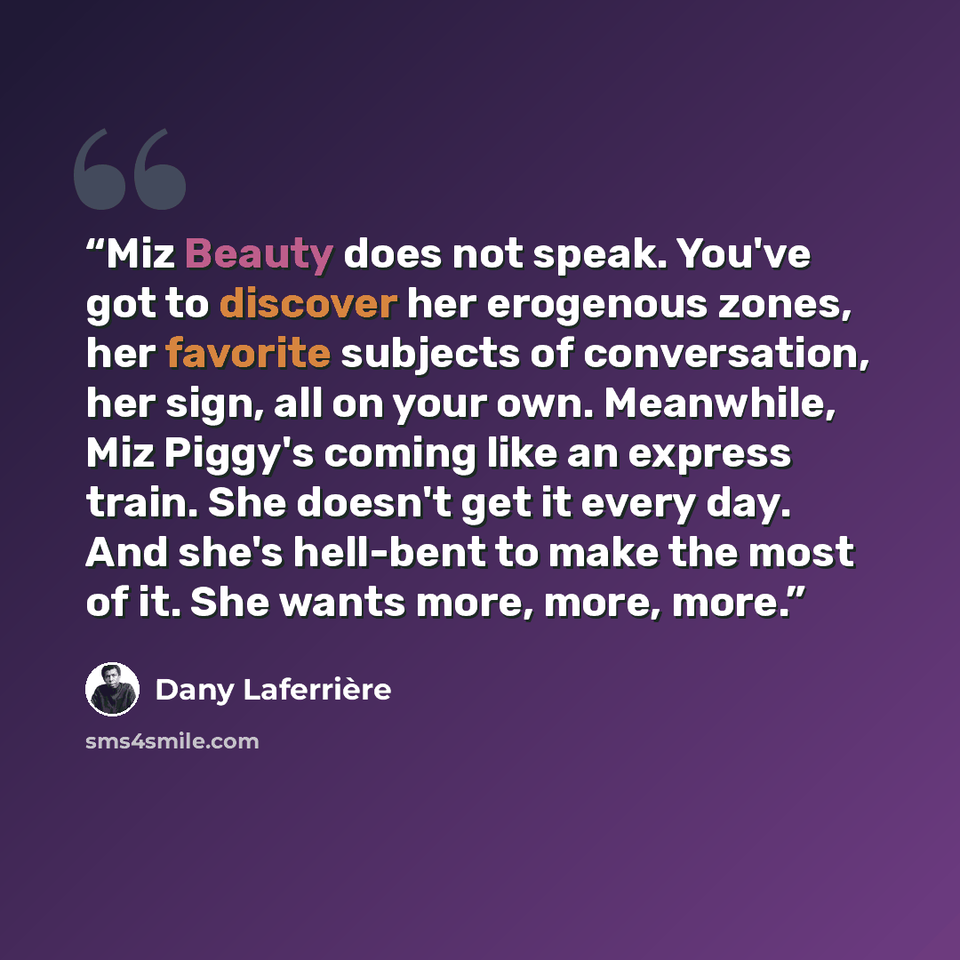 “Miz Beauty does not speak. You've got to discover her erogenous zones, her favorite subjects of conversation, her sign, all on your own. Meanwhile, Miz Piggy's coming like an express train. She doesn't get it every day. And she's hell-bent to make the most of it. She wants more, more, more.” quote by Dany Laferrière