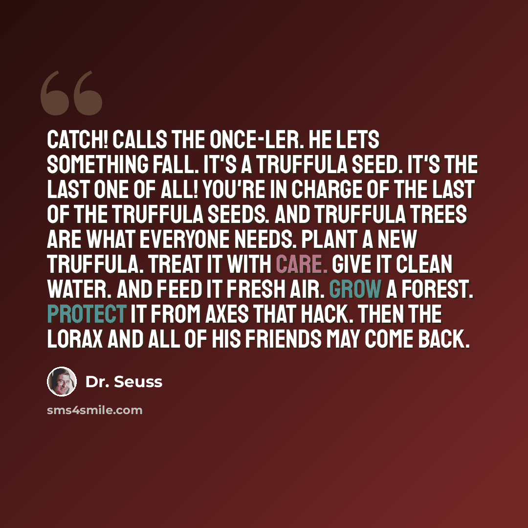 “Catch! calls the Once-ler. He lets something fall. It's a Truffula Seed. It's the last one of all! You're in charge of the last of the Truffula Seeds. And Truffula Trees are what everyone needs. Plant a new Truffula. Treat it with care. Give it clean water. And feed it fresh air. Grow a forest…” quote by Dr. Seuss