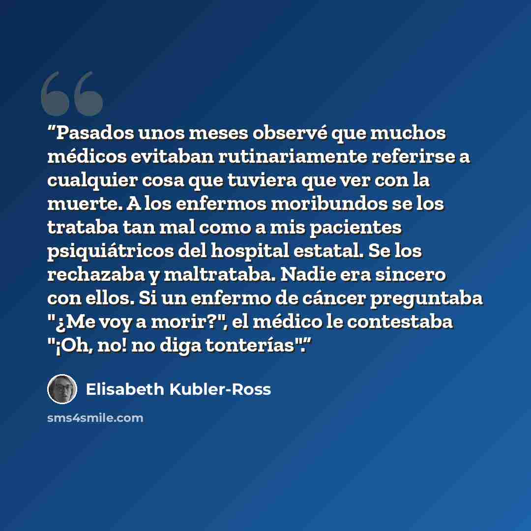 “Pasados unos meses observé que muchos médicos evitaban rutinariamente referirse a cualquier cosa que tuviera que ver con la muerte. A los enfermos moribundos se los trataba tan mal como a mis pacientes psiquiátricos del hospital estatal. Se los rechazaba y maltrataba. Nadie era sincero con ellos…” quote by Elisabeth Kübler-Ross