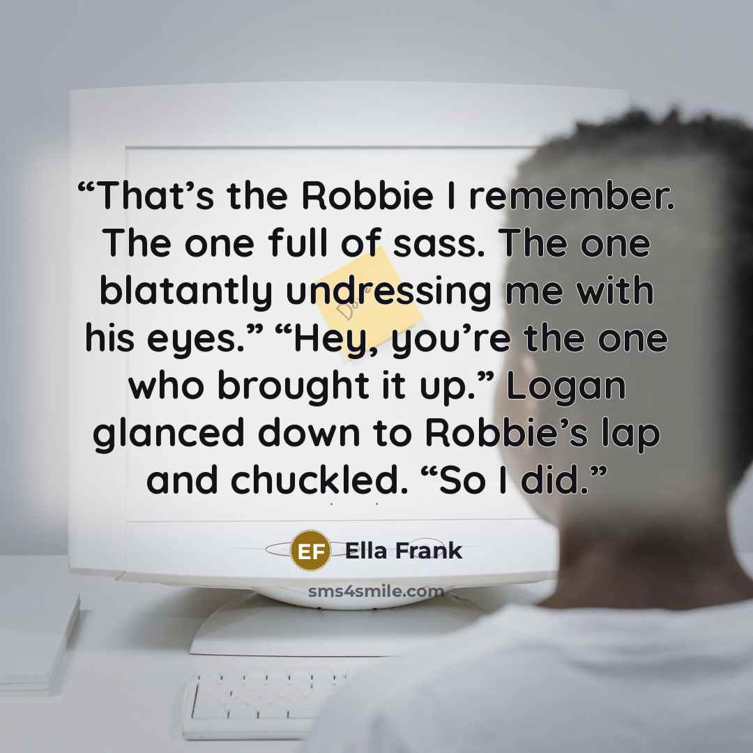 “That’s the Robbie I remember. The one full of sass. The one blatantly undressing me with his eyes.” “Hey, you’re the one who brought it up.” Logan glanced down to Robbie’s lap and chuckled. “So I did.” quote by Ella Frank