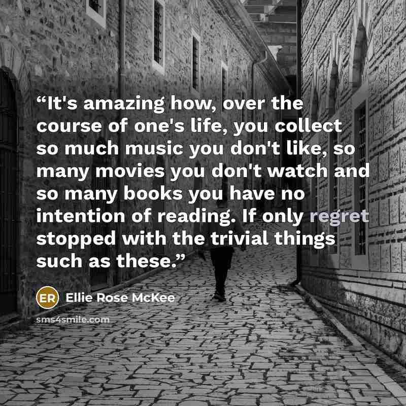 “It's amazing how, over the course of one's life, you collect so much music you don't like, so many movies you don't watch and so many books you have no intention of reading. If only regret stopped with the trivial things such as these.” quote by Ellie Rose McKee