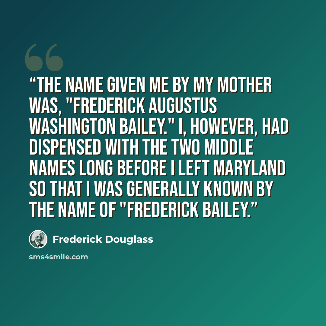 “The name given me by my mother was, "Frederick Augustus Washington Bailey." I, however, had dispensed with the two middle names long before I left Maryland so that I was generally known by the name of "Frederick Bailey.” quote by Frederick Douglass