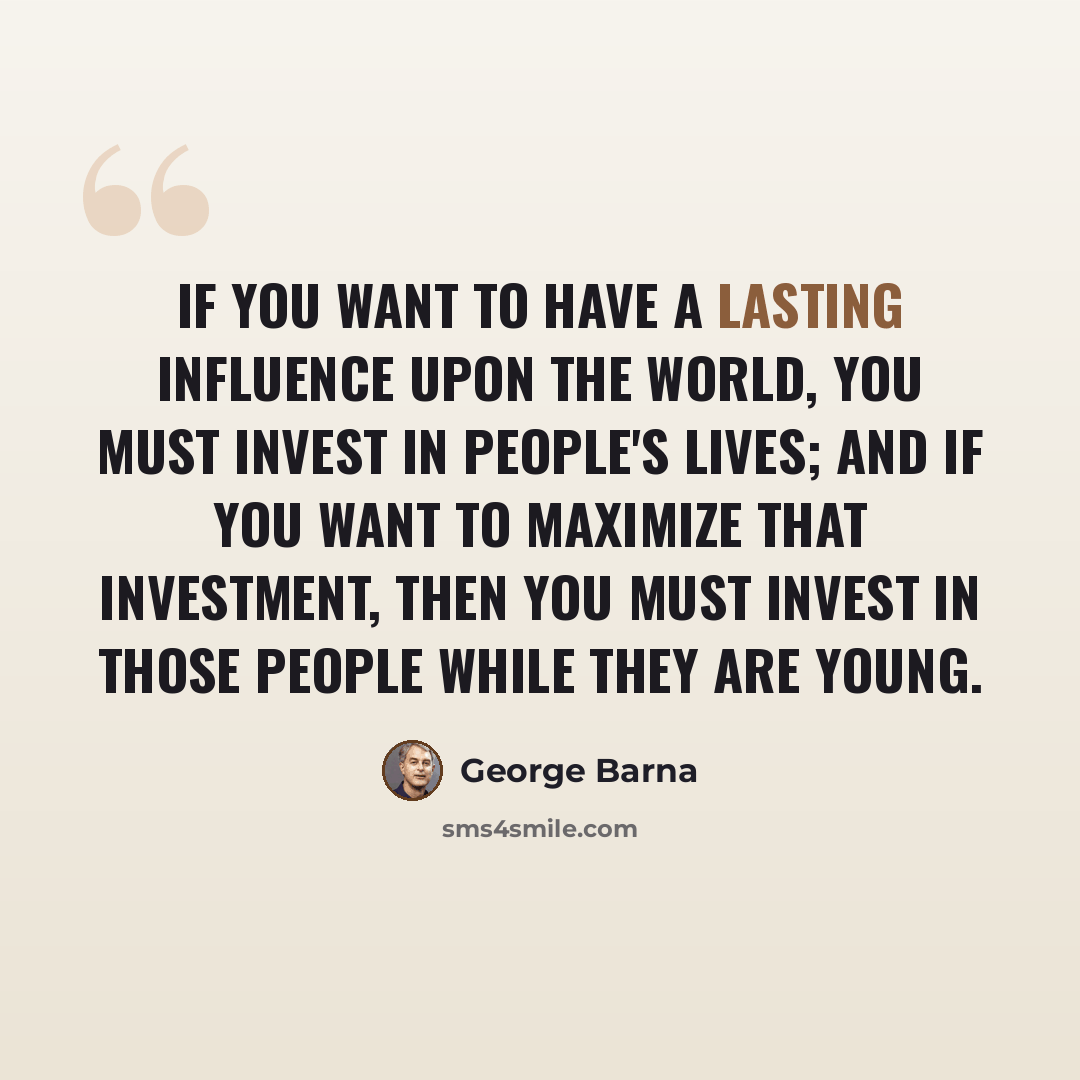 “If you want to have a lasting influence upon the world, you must invest in people's lives; and if you want to maximize that investment, then you must invest in those people while they are young.” quote by George Barna