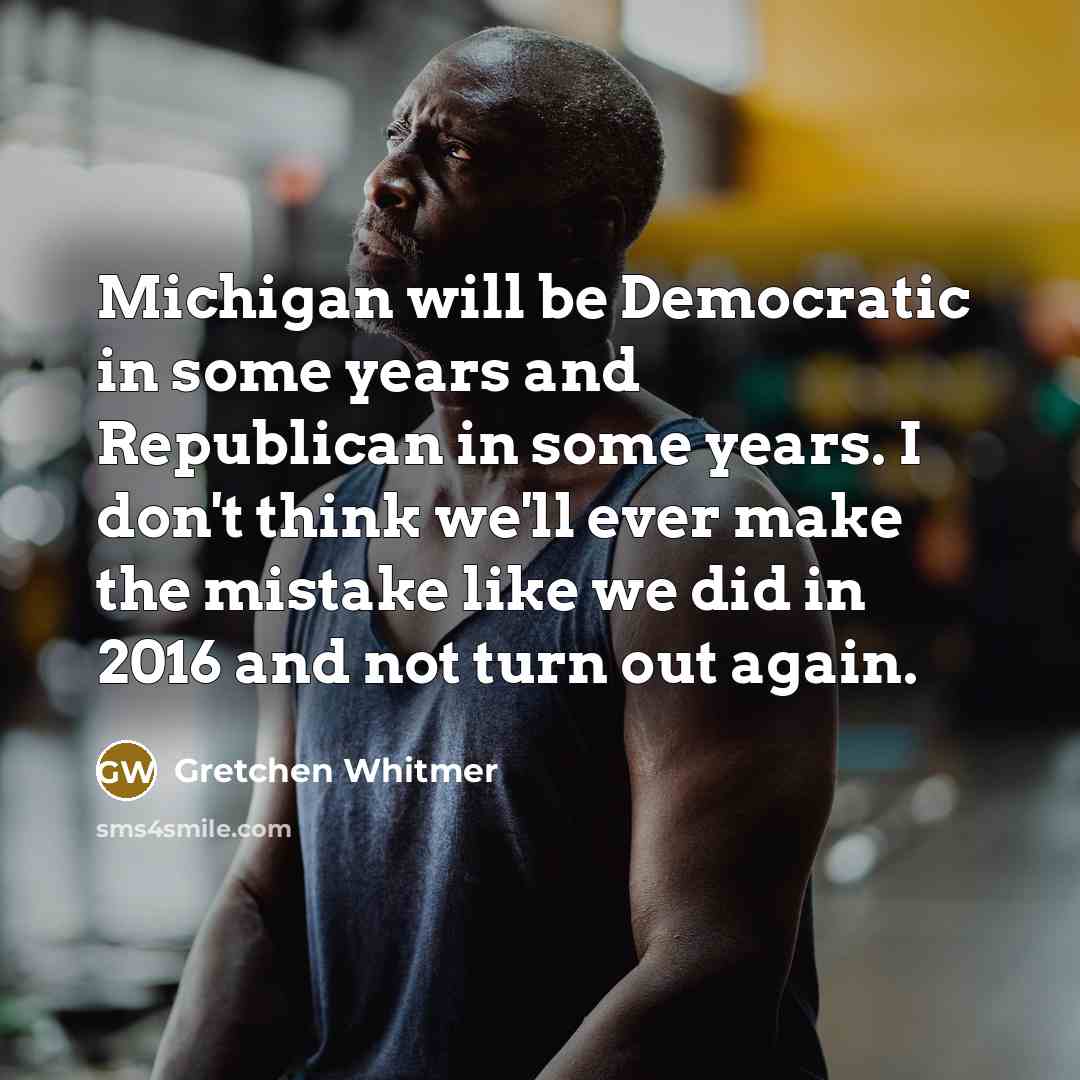 “Michigan will be Democratic in some years and Republican in some years. I don't think we'll ever make the mistake like we did in 2016 and not turn out again.” quote by Gretchen Whitmer