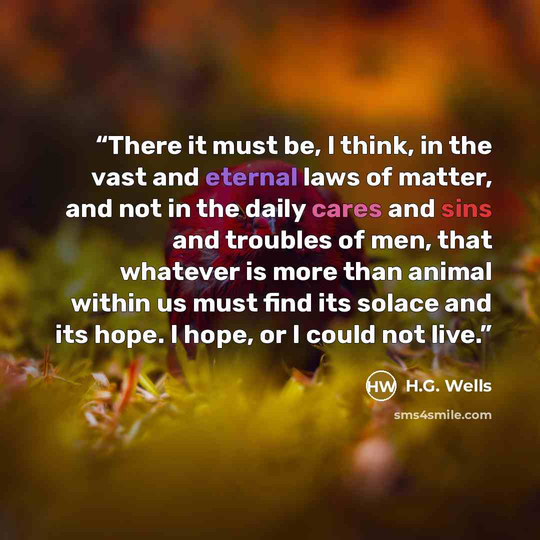 “There it must be, I think, in the vast and eternal laws of matter, and not in the daily cares and sins and troubles of men, that whatever is more than animal within us must find its solace and its hope. I hope, or I could not live.” quote by H.G. Wells