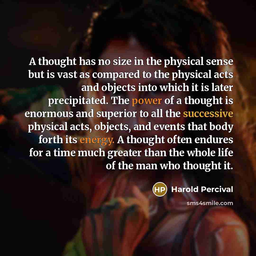 “A thought has no size in the physical sense but is vast as compared to the physical acts and objects into which it is later precipitated. The power of a thought is enormous and superior to all the successive physical acts, objects, and events that body forth its energy. A thought often endures for…” quote by Harold Percival