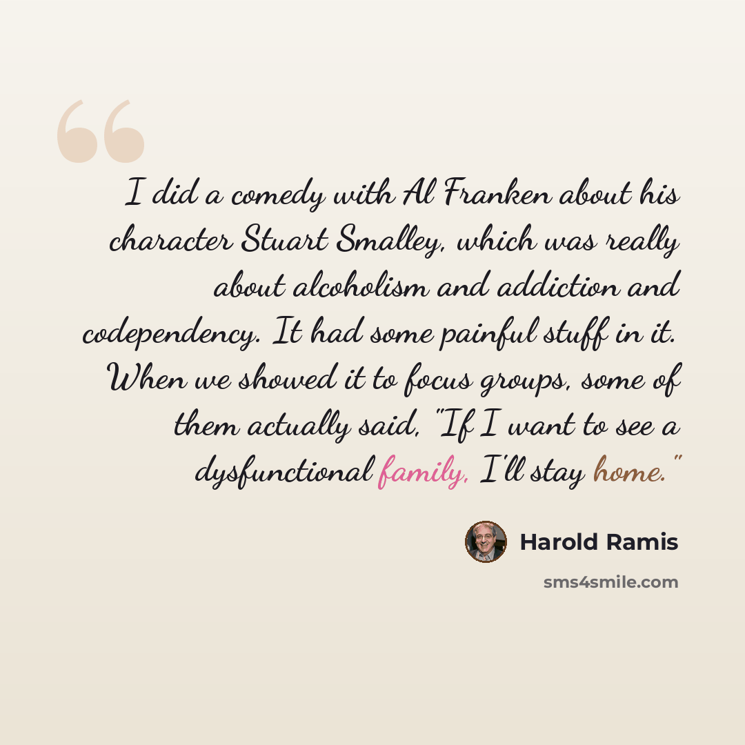 “I did a comedy with Al Franken about his character Stuart Smalley, which was really about alcoholism and addiction and codependency. It had some painful stuff in it. When we showed it to focus groups, some of them actually said, "If I want to see a dysfunctional family, I'll stay home."” quote by Harold Ramis