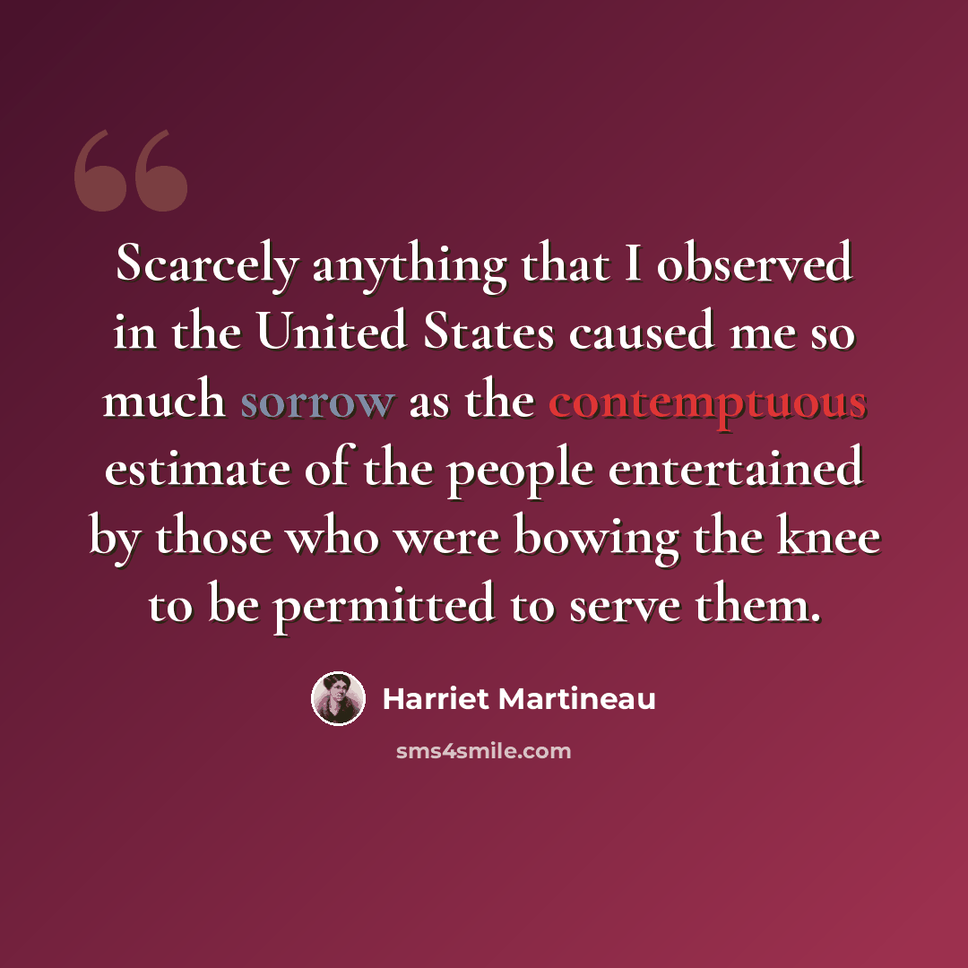 “Scarcely anything that I observed in the United States caused me so much sorrow as the contemptuous estimate of the people entertained by those who were bowing the knee to be permitted to serve them.” quote by Harriet Martineau
