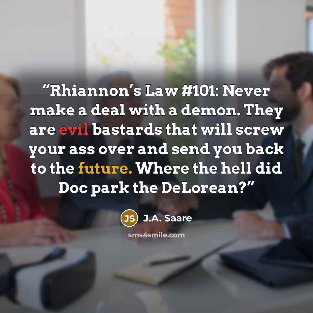 “Rhiannon’s Law #101: Never make a deal with a demon. They are evil bastards that will screw your ass over and send you back to the future. Where the hell did Doc park the DeLorean?” quote by J.A. Saare
