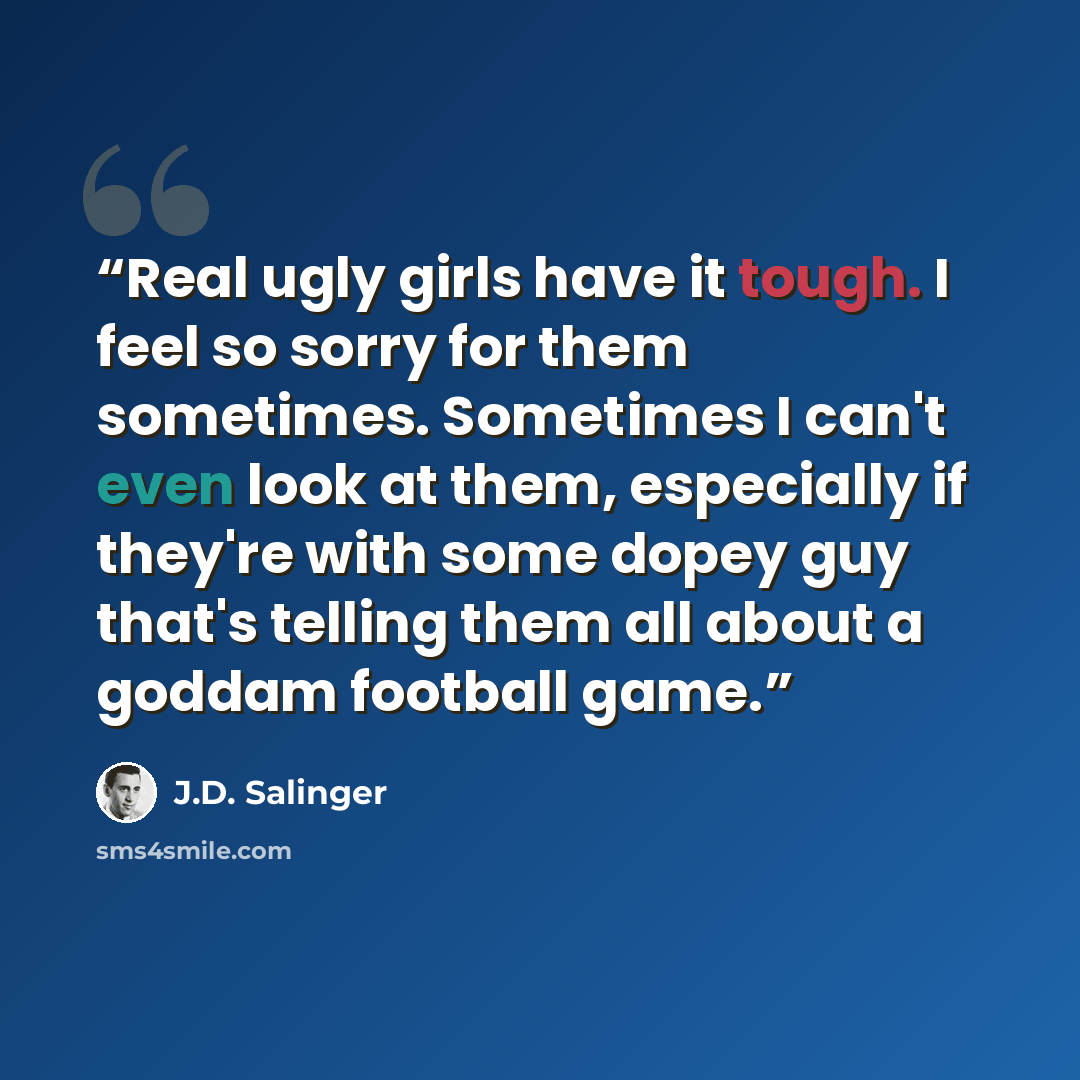 “Real ugly girls have it tough. I feel so sorry for them sometimes. Sometimes I can't even look at them, especially if they're with some dopey guy that's telling them all about a goddam football game.” quote by J.D. Salinger