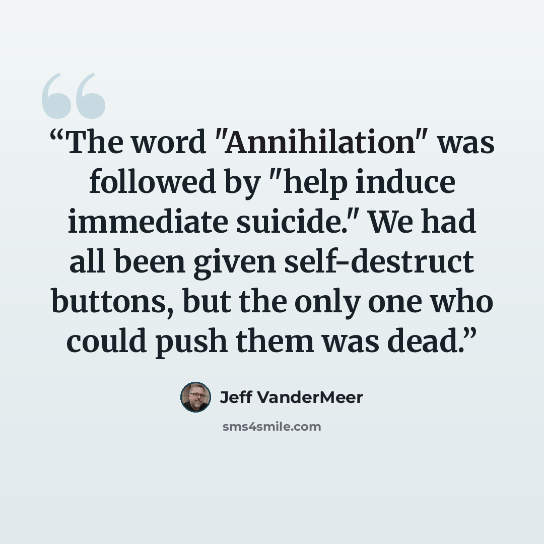 “The word "Annihilation" was followed by "help induce immediate suicide." We had all been given self-destruct buttons, but the only one who could push them was dead.” quote by Jeff VanderMeer