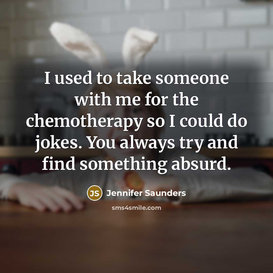 “I used to take someone with me for the chemotherapy so I could do jokes. You always try and find something absurd.” quote by Jennifer Saunders