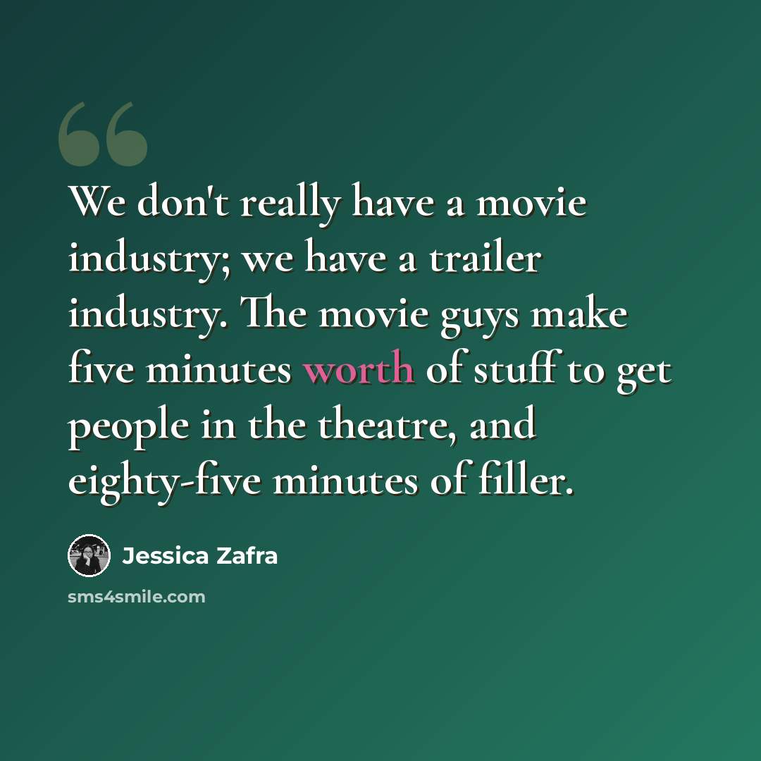 “We don't really have a movie industry; we have a trailer industry. The movie guys make five minutes worth of stuff to get people in the theatre, and eighty-five minutes of filler.” quote by Jessica Zafra