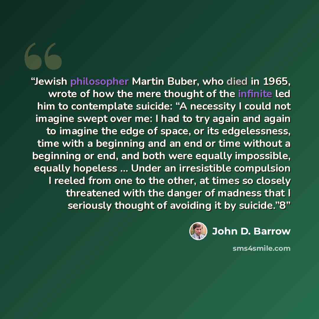 “Jewish philosopher Martin Buber, who died in 1965, wrote of how the mere thought of the infinite led him to contemplate suicide: “A necessity I could not imagine swept over me: I had to try again and again to imagine the edge of space, or its edgelessness, time with a beginning and an end or time…” quote by John D. Barrow