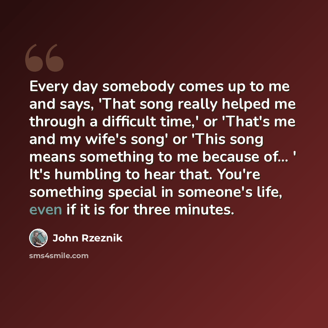 “Every day somebody comes up to me and says, 'That song really helped me through a difficult time,' or 'That's me and my wife's song' or 'This song means something to me because of... ' It's humbling to hear that. You're something special in someone's life, even if it is for three minutes.” quote by John Rzeznik