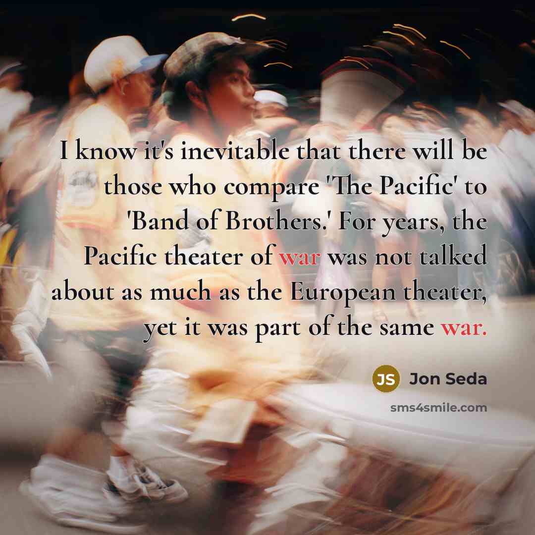 “I know it's inevitable that there will be those who compare 'The Pacific' to 'Band of Brothers.' For years, the Pacific theater of war was not talked about as much as the European theater, yet it was part of the same war.” quote by Jon Seda