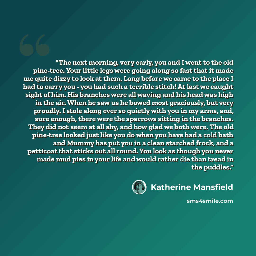 “The next morning, very early, you and I went to the old pine-tree. Your little legs were going along so fast that it made me quite dizzy to look at them. Long before we came to the place I had to carry you - you had such a terrible stitch! At last we caught sight of him. His branches were all…” quote by Katherine Mansfield