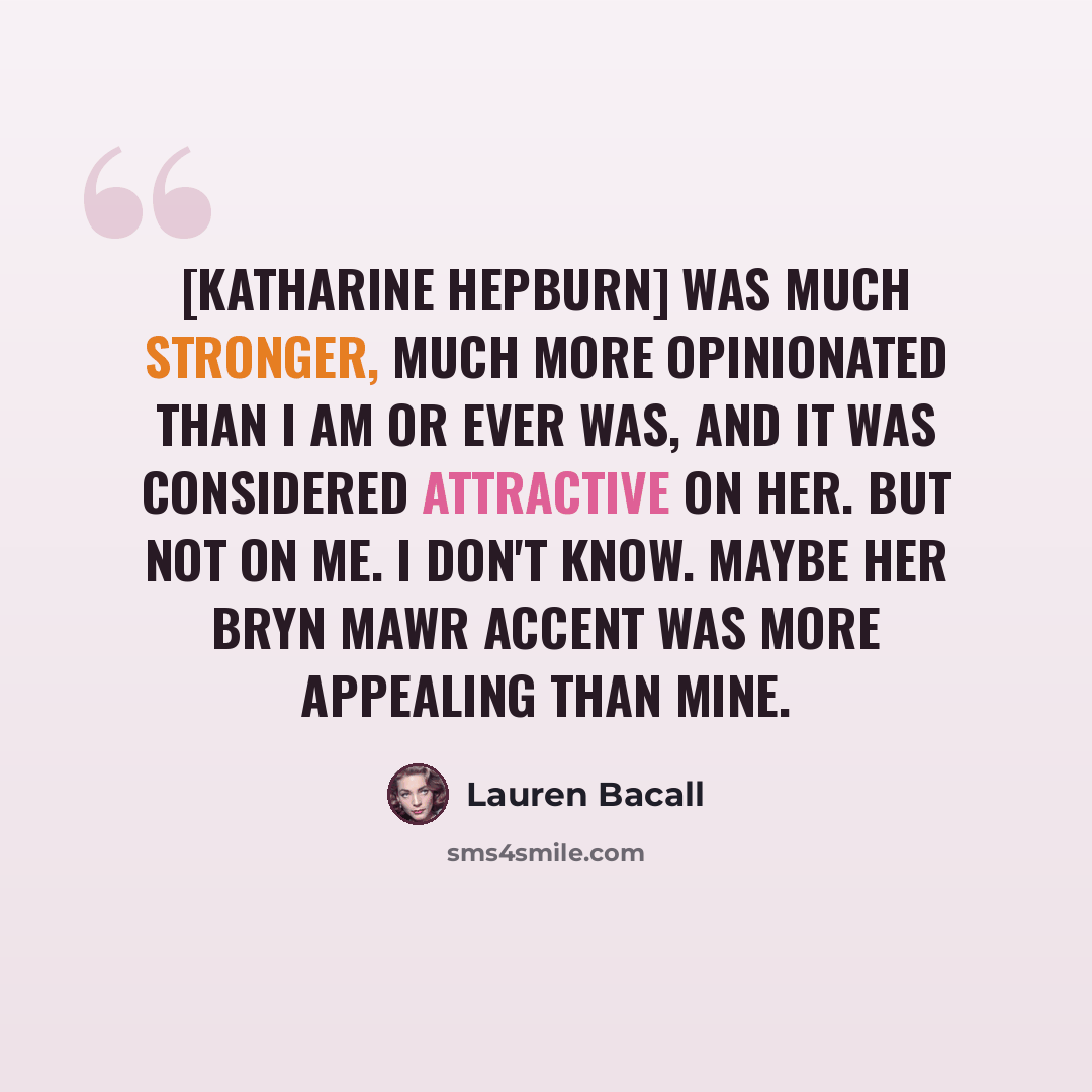 “[Katharine Hepburn] was much stronger, much more opinionated than I am or ever was, and it was considered attractive on her. But not on me. I don't know. Maybe her Bryn Mawr accent was more appealing than mine.” quote by Lauren Bacall