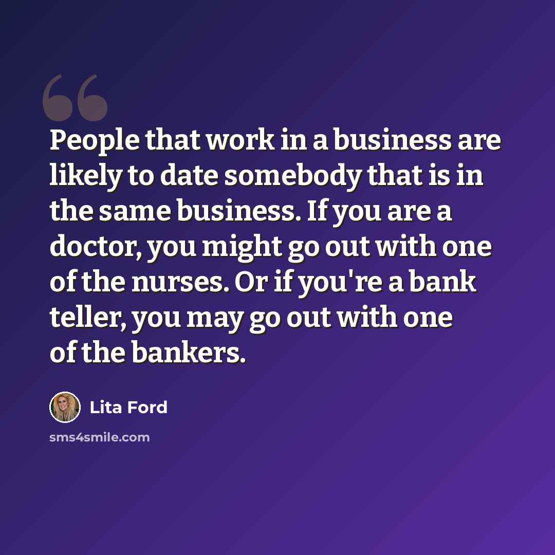 “People that work in a business are likely to date somebody that is in the same business. If you are a doctor, you might go out with one of the nurses. Or if you're a bank teller, you may go out with one of the bankers.” quote by Lita Ford
