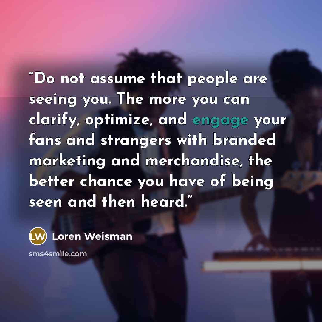 “Do not assume that people are seeing you. The more you can clarify, optimize, and engage your fans and strangers with branded marketing and merchandise, the better chance you have of being seen and then heard.” quote by Loren Weisman
