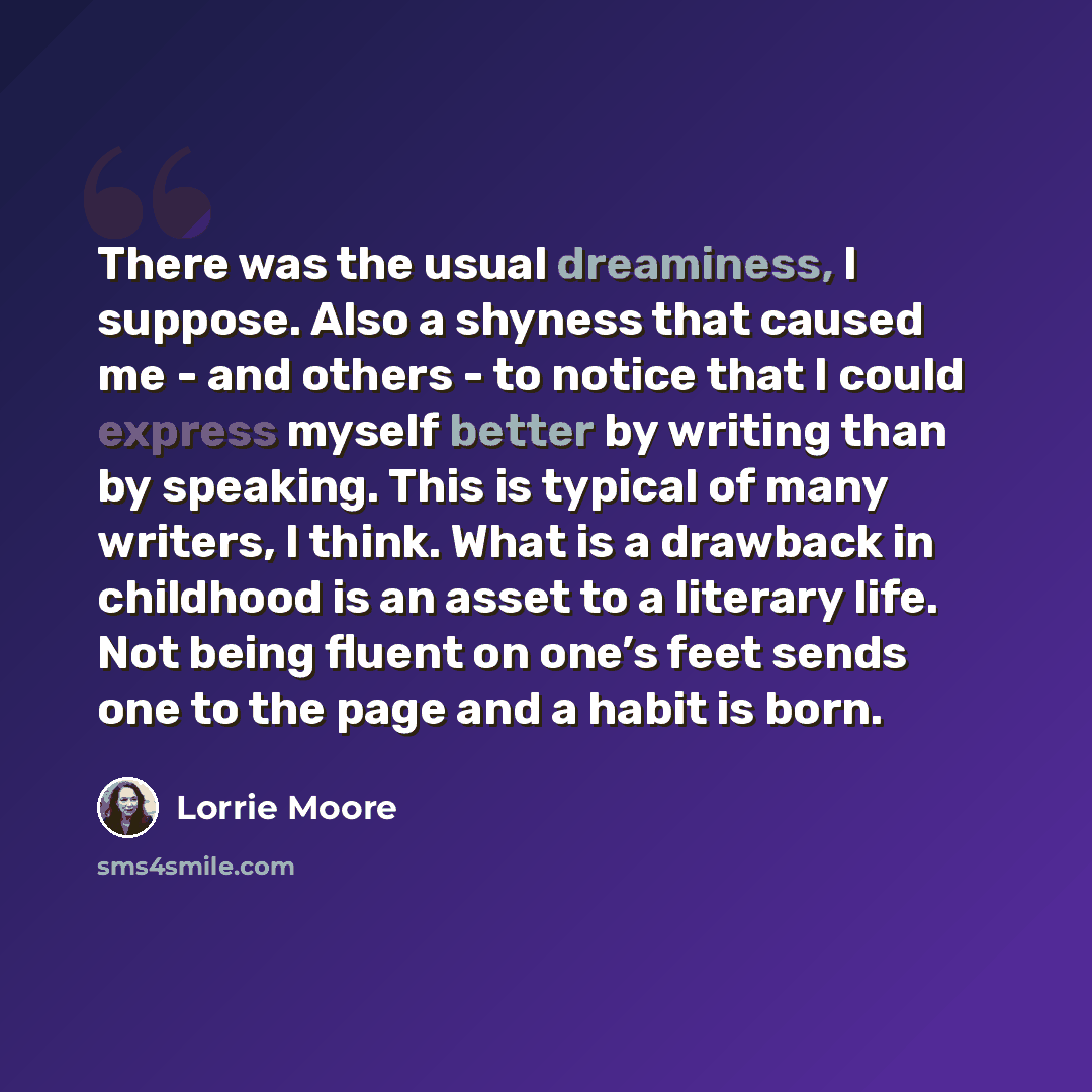 “There was the usual dreaminess, I suppose. Also a shyness that caused me - and others - to notice that I could express myself better by writing than by speaking. This is typical of many writers, I think. What is a drawback in childhood is an asset to a literary life. Not being fluent on one’s feet…” quote by Lorrie Moore