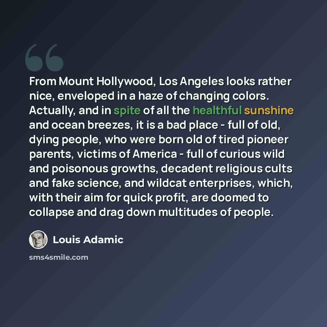 “From Mount Hollywood, Los Angeles looks rather nice, enveloped in a haze of changing colors. Actually, and in spite of all the healthful sunshine and ocean breezes, it is a bad place - full of old, dying people, who were born old of tired pioneer parents, victims of America - full of curious wild…” quote by Louis Adamic