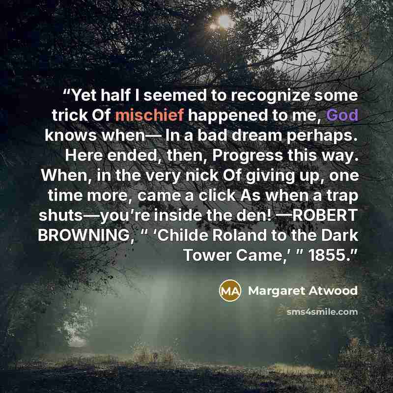 “Yet half I seemed to recognize some trick Of mischief happened to me, God knows when— In a bad dream perhaps. Here ended, then, Progress this way. When, in the very nick Of giving up, one time more, came a click As when a trap shuts—you’re inside the den! —ROBERT BROWNING, “ ‘Childe Roland to the…” quote by Margaret Atwood