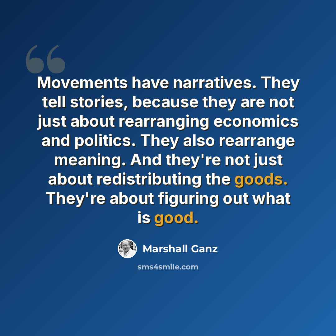 “Movements have narratives. They tell stories, because they are not just about rearranging economics and politics. They also rearrange meaning. And they're not just about redistributing the goods. They're about figuring out what is good.” quote by Marshall Ganz