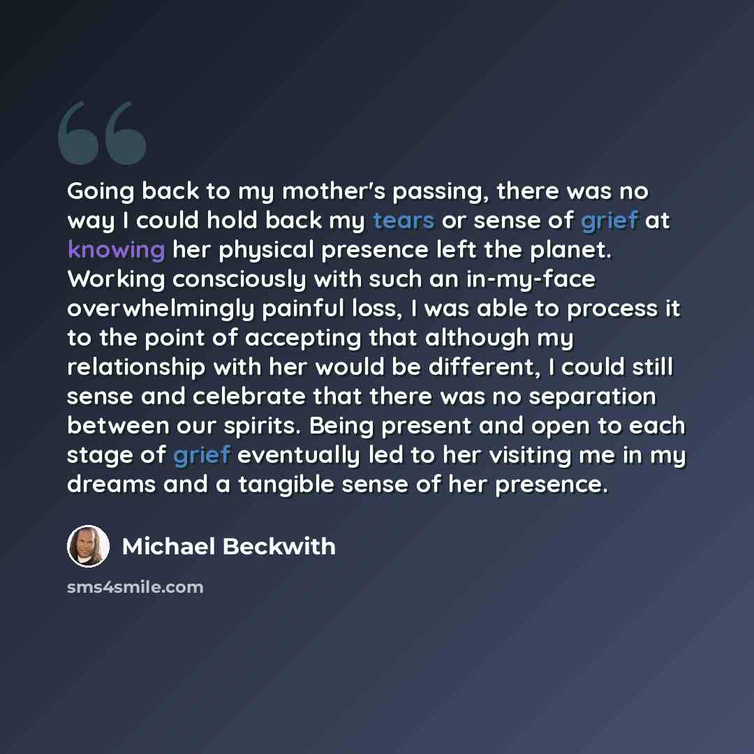 “Going back to my mother's passing, there was no way I could hold back my tears or sense of grief at knowing her physical presence left the planet. Working consciously with such an in-my-face overwhelmingly painful loss, I was able to process it to the point of accepting that although my…” quote by Michael Beckwith