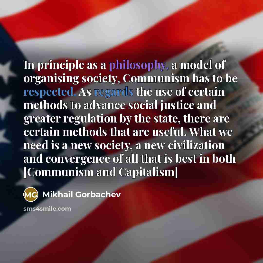 “In principle as a philosophy, a model of organising society, Communism has to be respected. As regards the use of certain methods to advance social justice and greater regulation by the state, there are certain methods that are useful. What we need is a new society, a new civilization and…” quote by Mikhail Gorbachev
