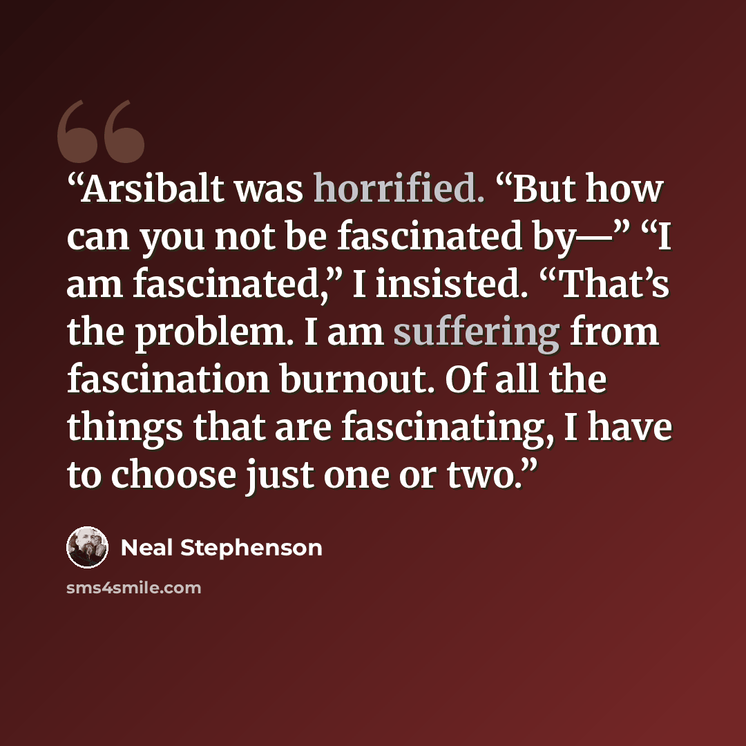 “Arsibalt was horrified. “But how can you not be fascinated by—” “I am fascinated,” I insisted. “That’s the problem. I am suffering from fascination burnout. Of all the things that are fascinating, I have to choose just one or two.” quote by Neal Stephenson