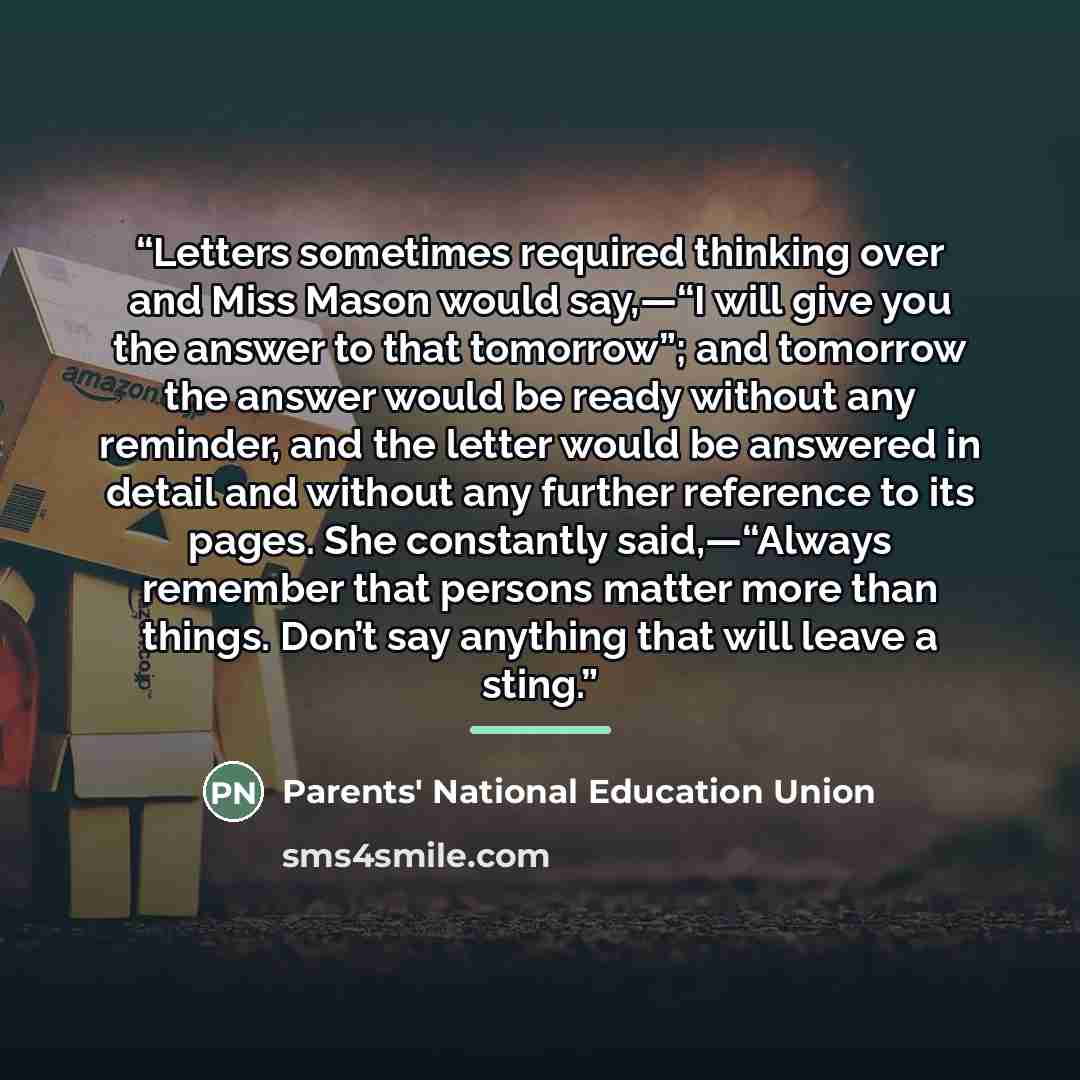 “Letters sometimes required thinking over and Miss Mason would say,—“I will give you the answer to that tomorrow”; and tomorrow the answer would be ready without any reminder, and the letter would be answered in detail and without any further reference to its pages. She constantly said,—“Always…” quote by Parents' National Education Union