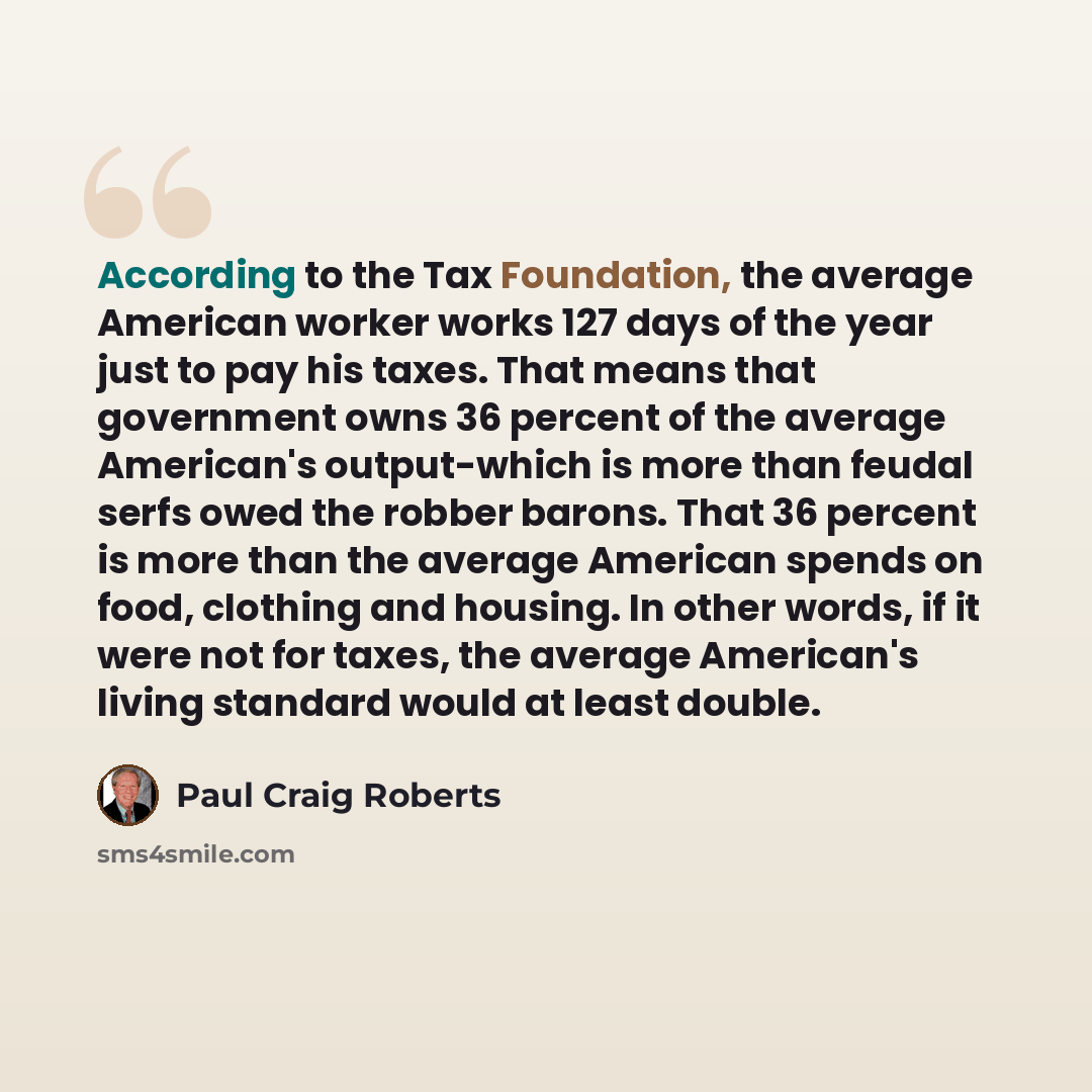 “According to the Tax Foundation, the average American worker works 127 days of the year just to pay his taxes. That means that government owns 36 percent of the average American's output-which is more than feudal serfs owed the robber barons. That 36 percent is more than the average American…” quote by Paul Craig Roberts