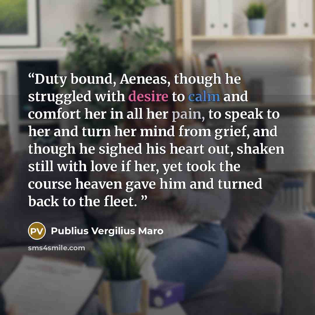 “Duty bound, Aeneas, though he struggled with desire to calm and comfort her in all her pain, to speak to her and turn her mind from grief, and though he sighed his heart out, shaken still with love if her, yet took the course heaven gave him and turned back to the fleet.” quote by Publius Vergilius Maro