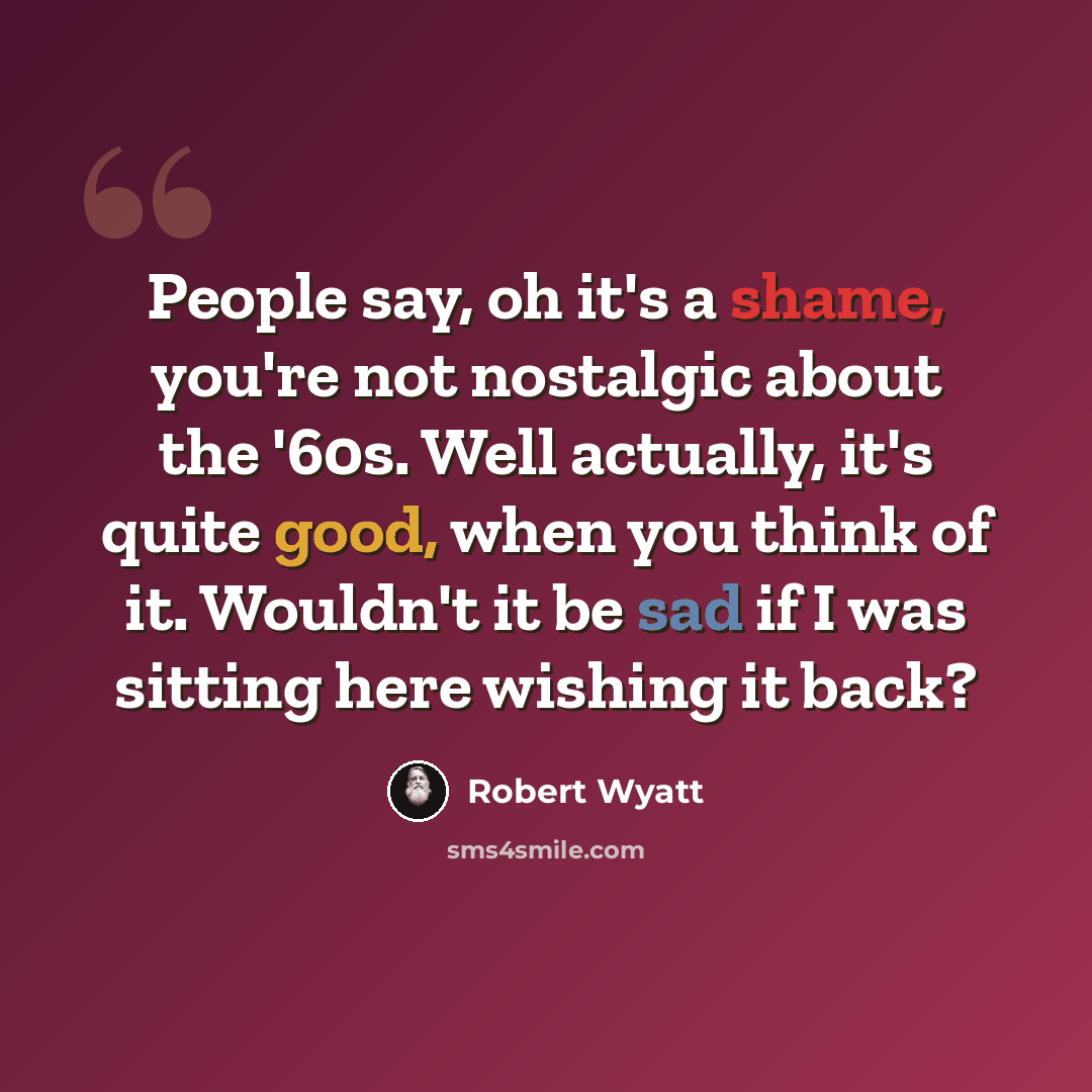 “People say, oh it's a shame, you're not nostalgic about the '60s. Well actually, it's quite good, when you think of it. Wouldn't it be sad if I was sitting here wishing it back?” quote by Robert Wyatt