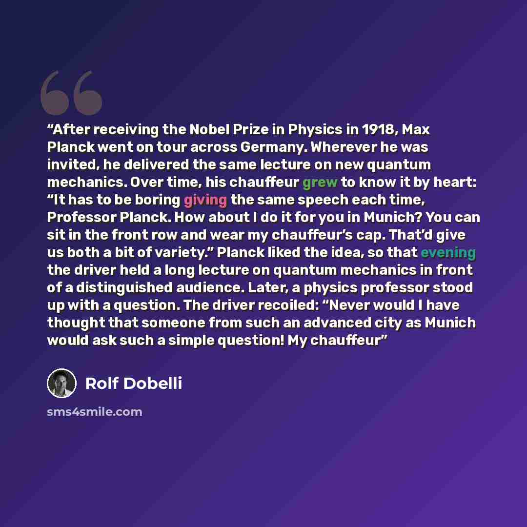 “After receiving the Nobel Prize in Physics in 1918, Max Planck went on tour across Germany. Wherever he was invited, he delivered the same lecture on new quantum mechanics. Over time, his chauffeur grew to know it by heart: “It has to be boring giving the same speech each time, Professor Planck…” quote by Rolf Dobelli