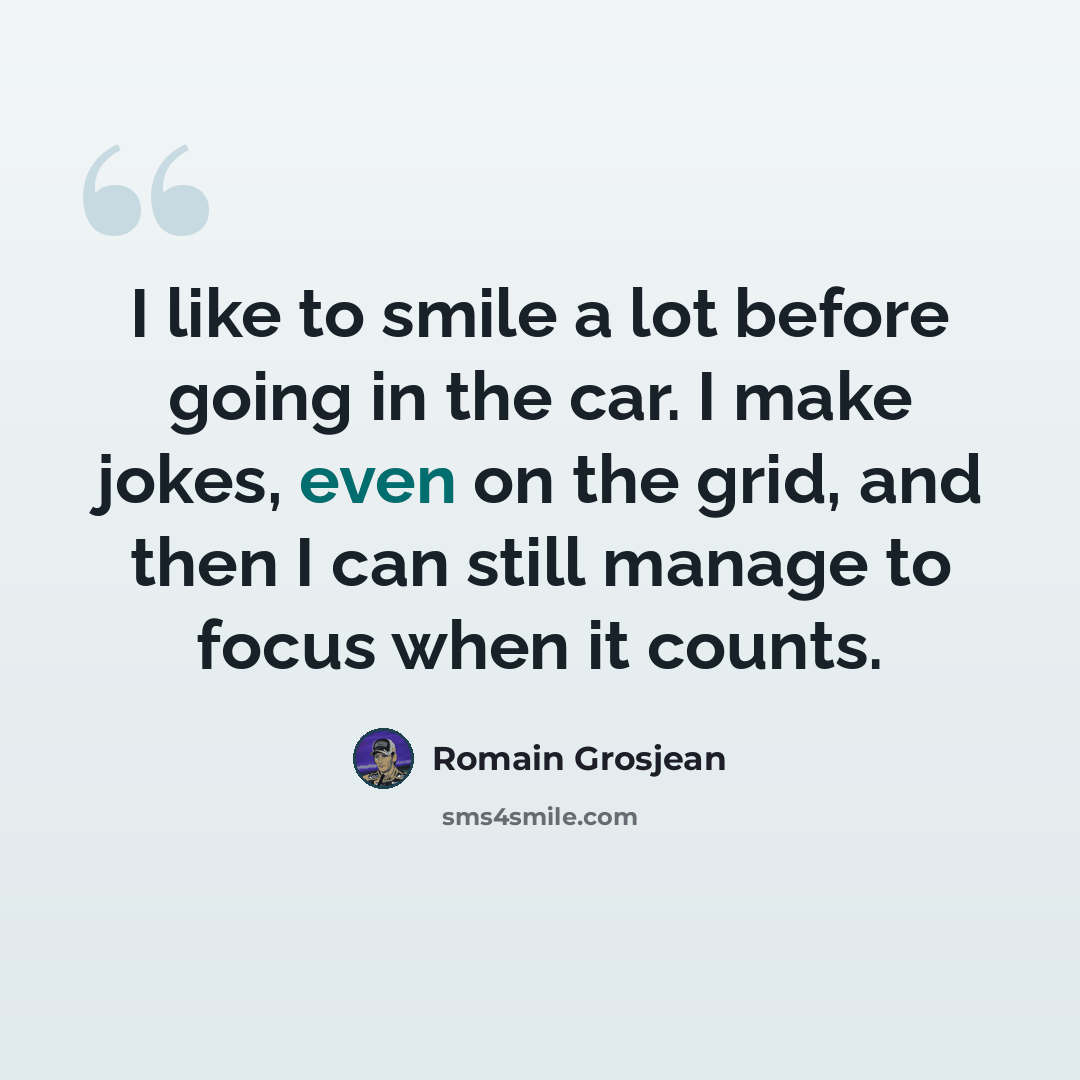 “I like to smile a lot before going in the car. I make jokes, even on the grid, and then I can still manage to focus when it counts.” quote by Romain Grosjean