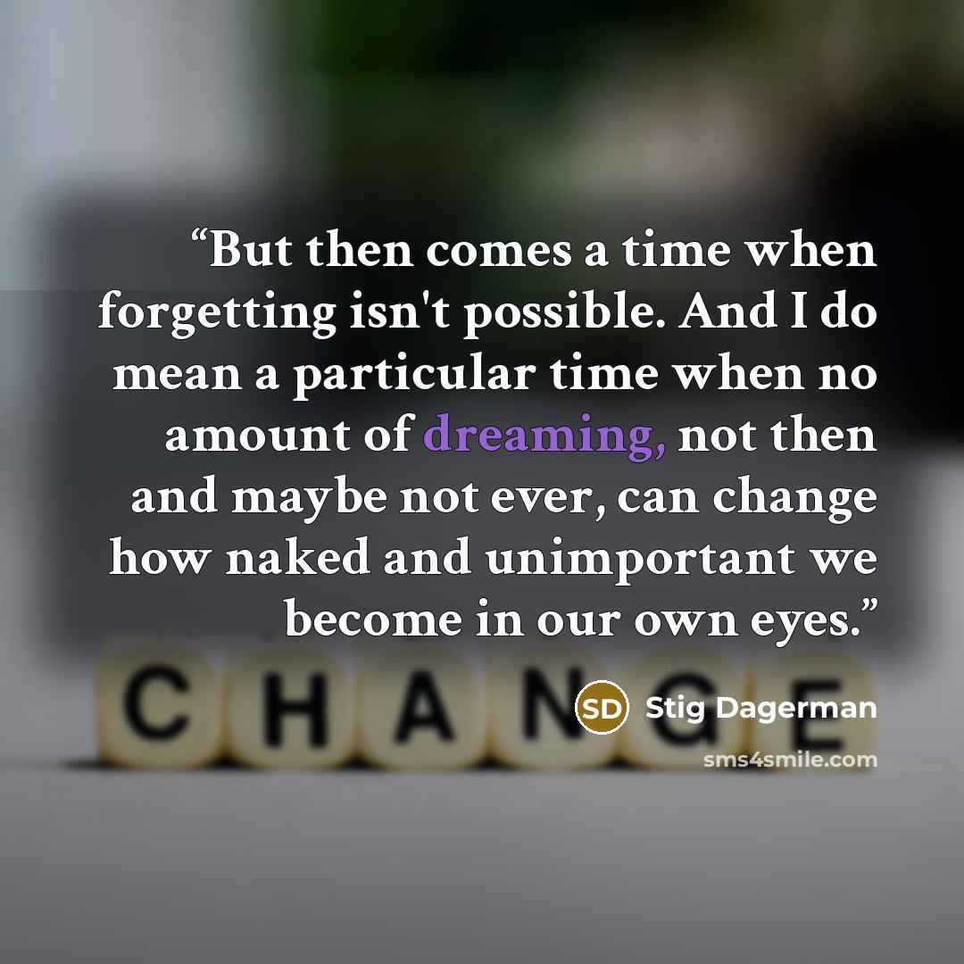 “But then comes a time when forgetting isn't possible. And I do mean a particular time when no amount of dreaming, not then and maybe not ever, can change how naked and unimportant we become in our own eyes.” quote by Stig Dagerman
