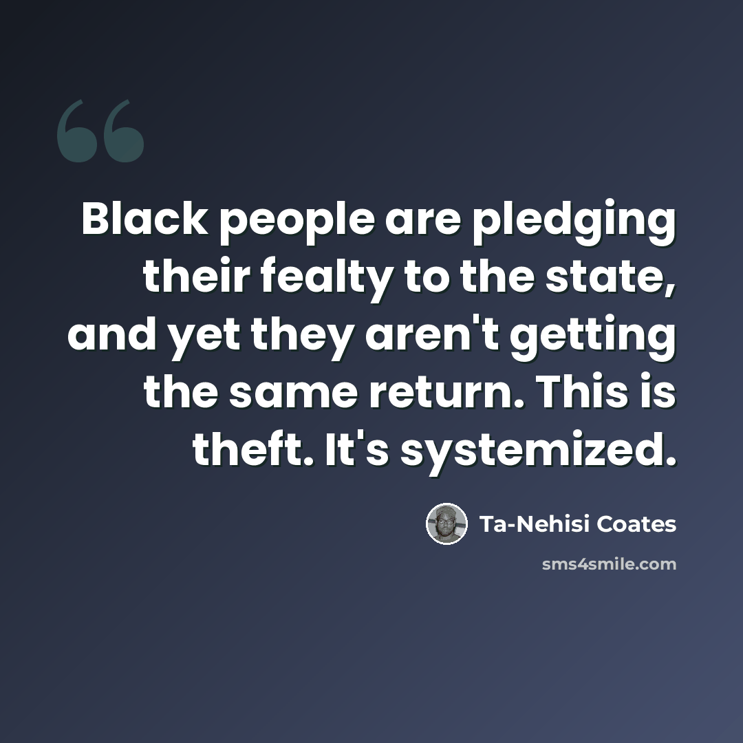 “Black people are pledging their fealty to the state, and yet they aren't getting the same return. This is theft. It's systemized.” quote by Ta-Nehisi Coates
