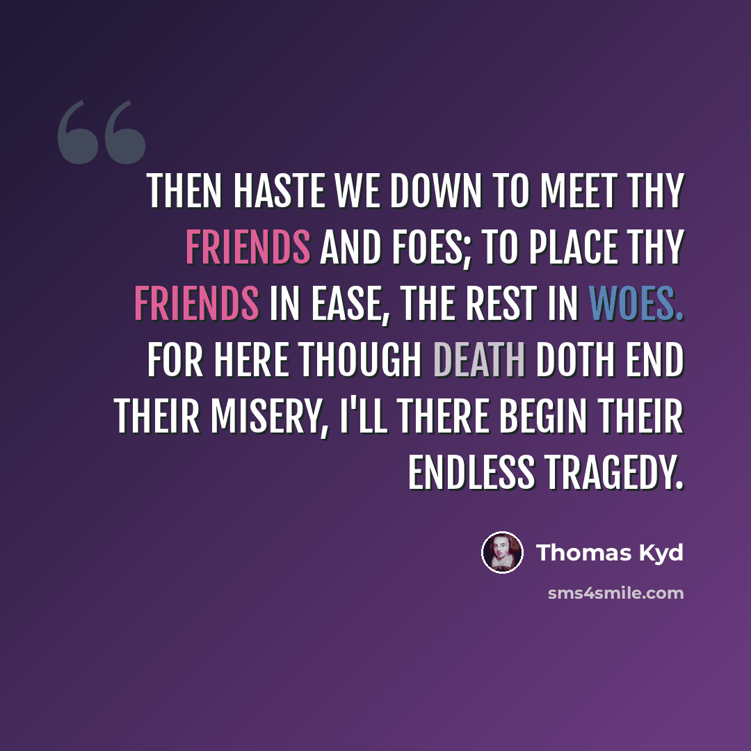 “Then haste we down to meet thy friends and foes; To place thy friends in ease, the rest in woes. For here though death doth end their misery, I'll there begin their endless tragedy.” quote by Thomas Kyd