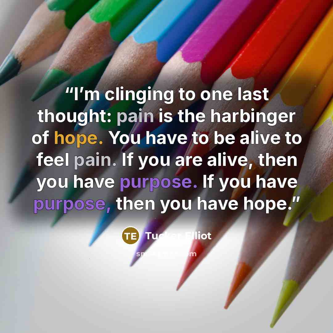 “I’m clinging to one last thought: pain is the harbinger of hope. You have to be alive to feel pain. If you are alive, then you have purpose. If you have purpose, then you have hope.” quote by Tucker Elliot