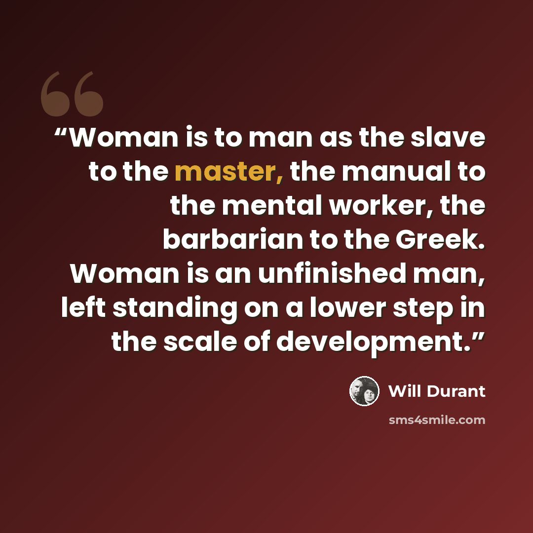 “Woman is to man as the slave to the master, the manual to the mental worker, the barbarian to the Greek. Woman is an unfinished man, left standing on a lower step in the scale of development.” quote by Will Durant