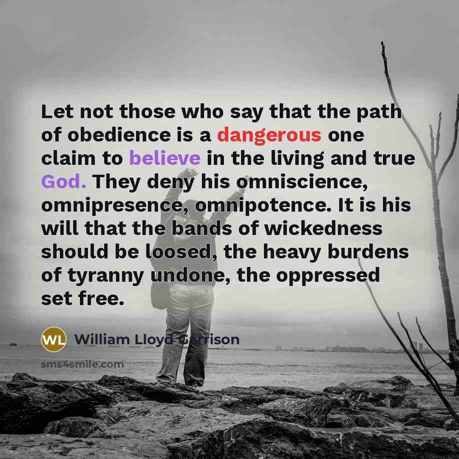 “Let not those who say that the path of obedience is a dangerous one claim to believe in the living and true God. They deny his omniscience, omnipresence, omnipotence. It is his will that the bands of wickedness should be loosed, the heavy burdens of tyranny undone, the oppressed set free.” quote by William Lloyd Garrison