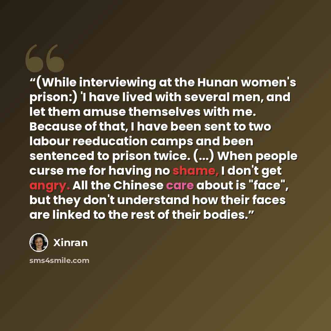 “(While interviewing at the Hunan women's prison:) 'I have lived with several men, and let them amuse themselves with me. Because of that, I have been sent to two labour reeducation camps and been sentenced to prison twice. (...) When people curse me for having no shame, I don't get angry. All the…” quote by Xinran