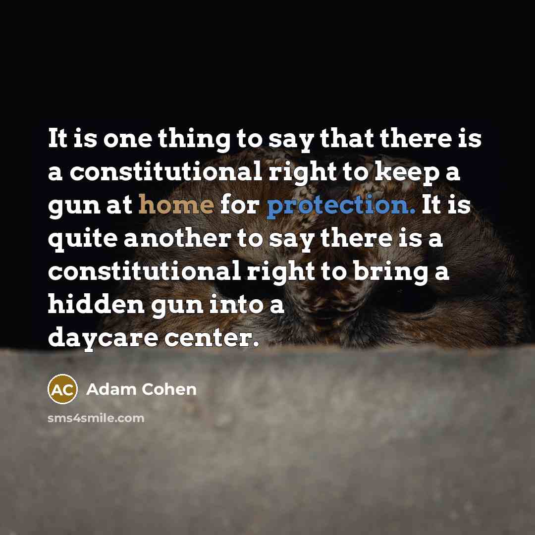 “It is one thing to say that there is a constitutional right to keep a gun at home for protection. It is quite another to say there is a constitutional right to bring a hidden gun into a daycare center.” quote by Adam Cohen