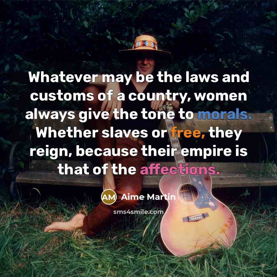 “Whatever may be the laws and customs of a country, women always give the tone to morals. Whether slaves or free, they reign, because their empire is that of the affections.” quote by Aime Martin