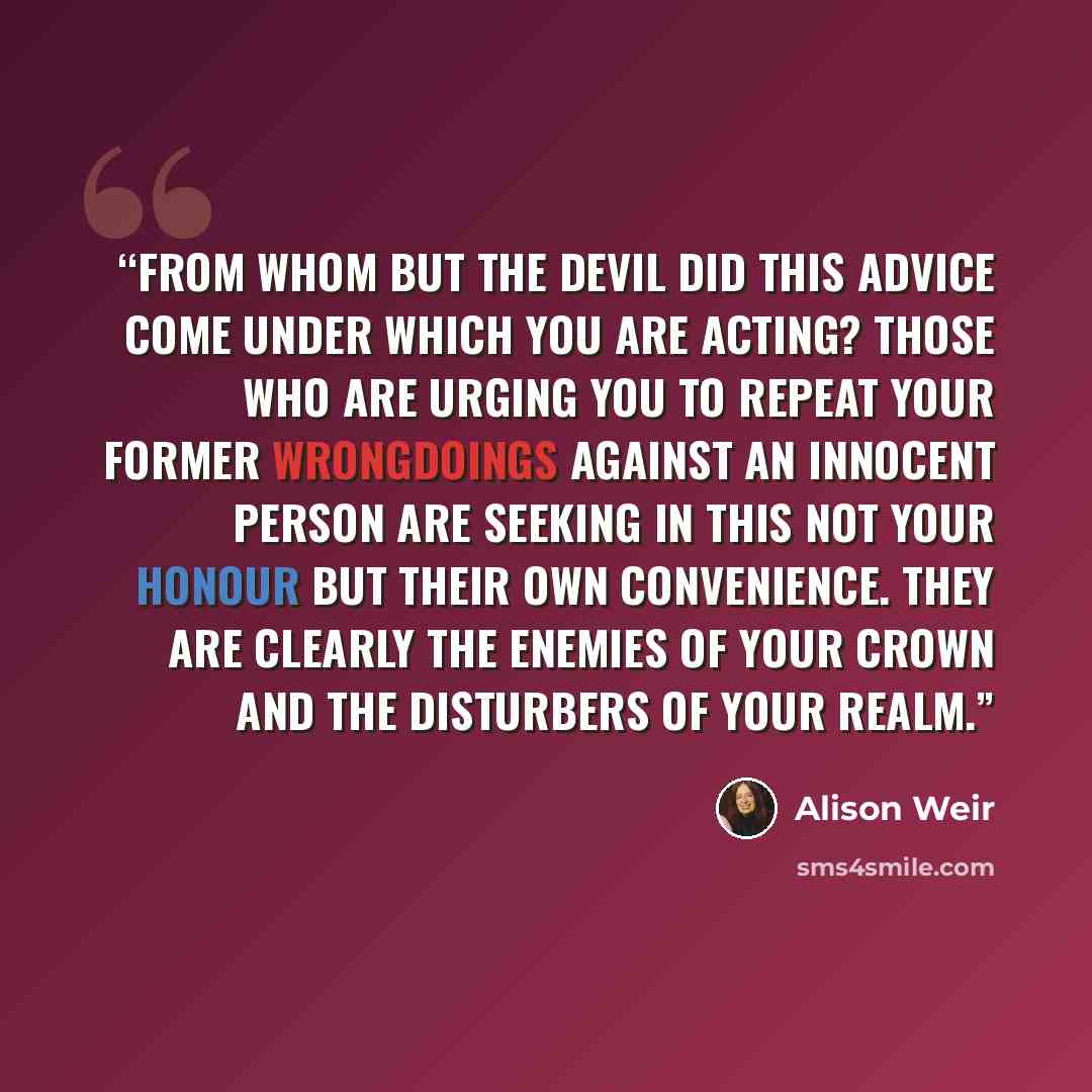 “From whom but the Devil did this advice come under which you are acting? Those who are urging you to repeat your former wrongdoings against an innocent person are seeking in this not your honour but their own convenience. They are clearly the enemies of your crown and the disturbers of your realm.” quote by Alison Weir