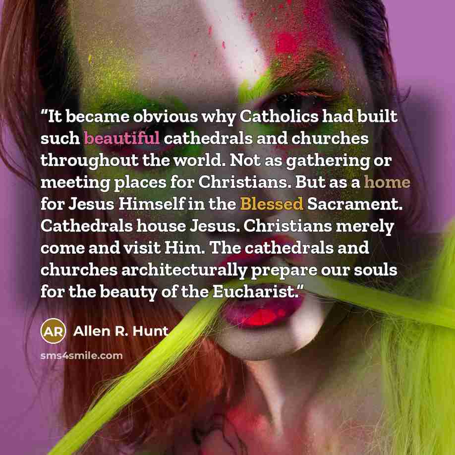 “It became obvious why Catholics had built such beautiful cathedrals and churches throughout the world. Not as gathering or meeting places for Christians. But as a home for Jesus Himself in the Blessed Sacrament. Cathedrals house Jesus. Christians merely come and visit Him. The cathedrals and…” quote by Allen R. Hunt
