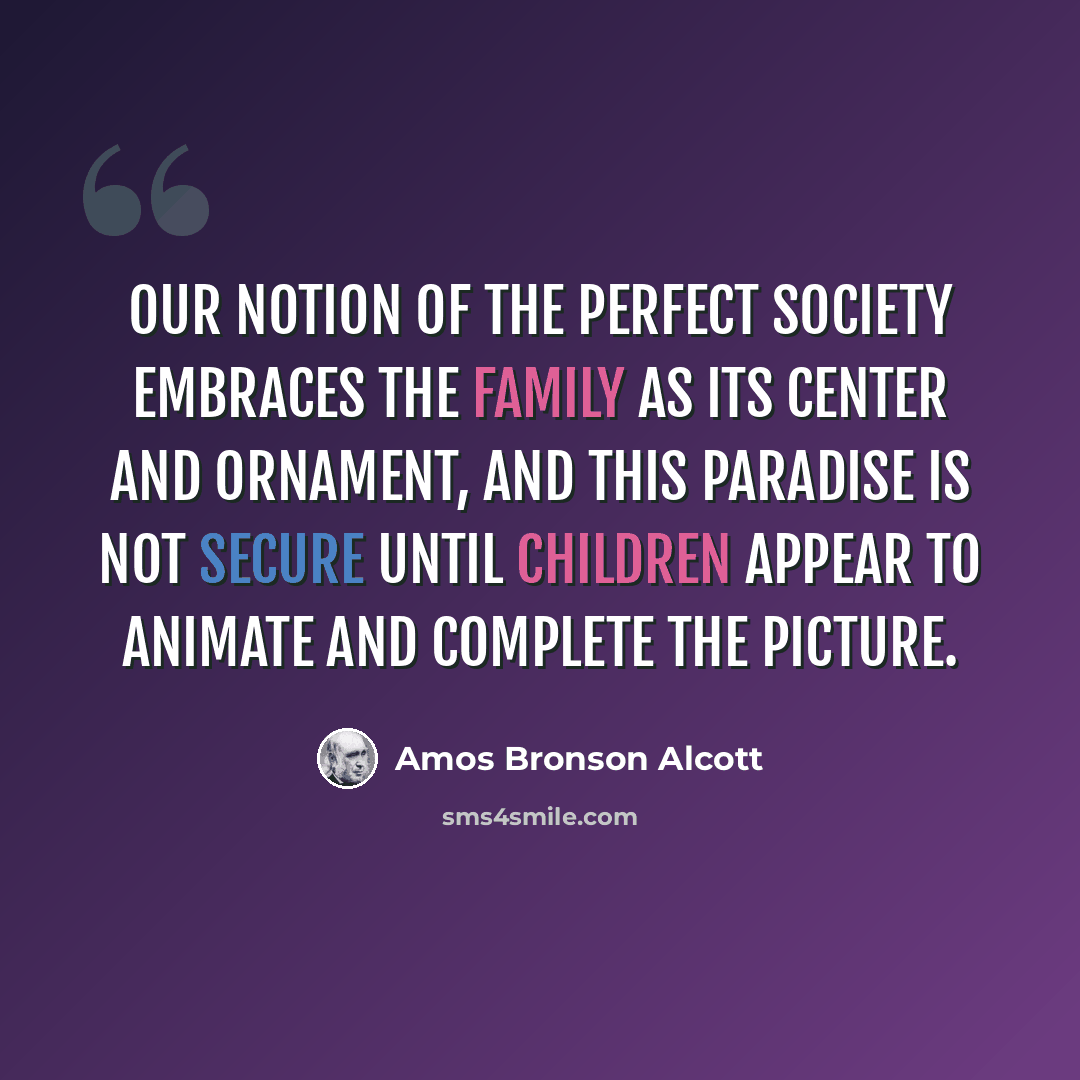 “Our notion of the perfect society embraces the family as its center and ornament, and this paradise is not secure until children appear to animate and complete the picture.” quote by Amos Bronson Alcott